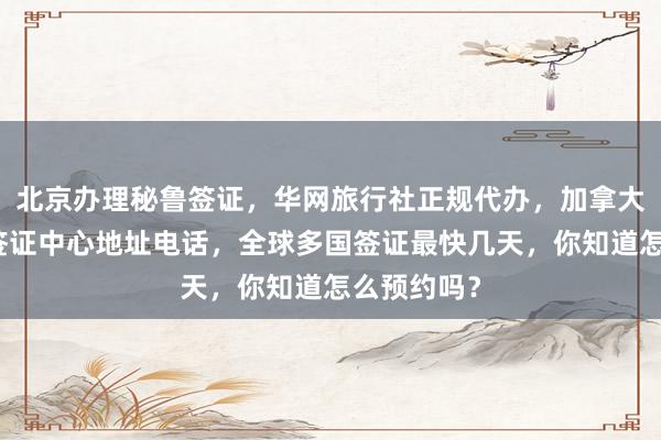 北京办理秘鲁签证，华网旅行社正规代办，加拿大使馆北京签证中心地址电话，全球多国签证最快几天，你知道怎么预约吗？