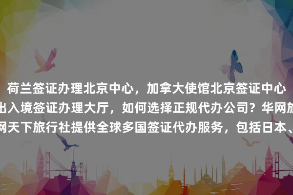 荷兰签证办理北京中心，加拿大使馆北京签证中心，北京签证机构，北京出入境签证办理大厅，如何选择正规代办公司？华网旅签、华网旅行社、华网天下旅行社提供全球多国签证代办服务，包括日本、美国、泰国、英国、韩国、新加坡、欧洲、法国、越南等国家，最快几天出签，价格透明，地址电话一目了然，最厉害的代办机构推荐。