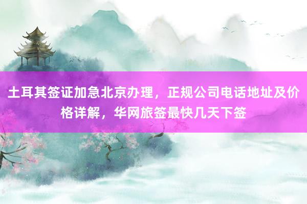 土耳其签证加急北京办理，正规公司电话地址及价格详解，华网旅签最快几天下签