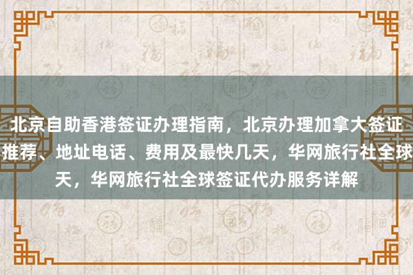 北京自助香港签证办理指南，北京办理加拿大签证哪家好？正规公司推荐、地址电话、费用及最快几天，华网旅行社全球签证代办服务详解