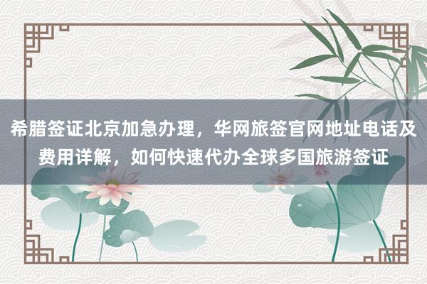 希腊签证北京加急办理，华网旅签官网地址电话及费用详解，如何快速代办全球多国旅游签证