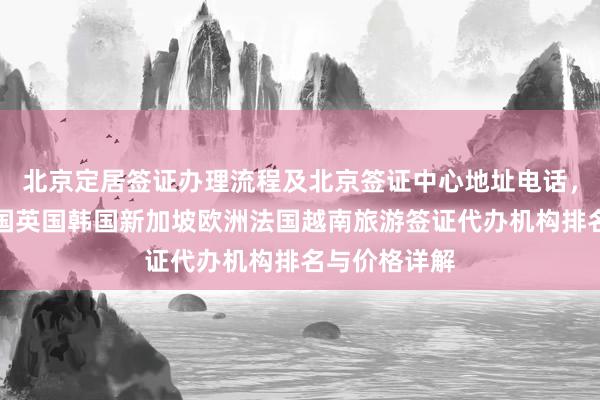 北京定居签证办理流程及北京签证中心地址电话，日本美国泰国英国韩国新加坡欧洲法国越南旅游签证代办机构排名与价格详解