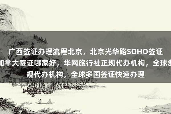 广西签证办理流程北京，北京光华路SOHO签证中心，北京办理加拿大签证哪家好，华网旅行社正规代办机构，全球多国签证快速办理