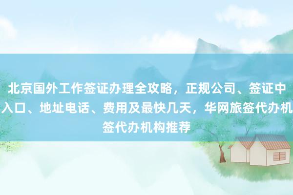 北京国外工作签证办理全攻略，正规公司、签证中心官网入口、地址电话、费用及最快几天，华网旅签代办机构推荐