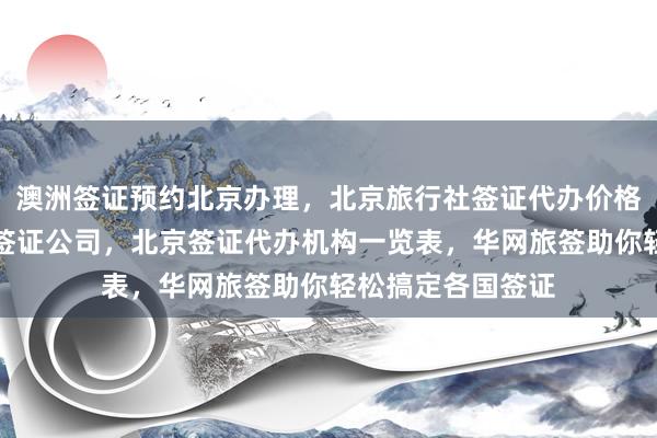 澳洲签证预约北京办理，北京旅行社签证代办价格，北京代办出国签证公司，北京签证代办机构一览表，华网旅签助你轻松搞定各国签证