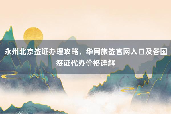 永州北京签证办理攻略，华网旅签官网入口及各国签证代办价格详解