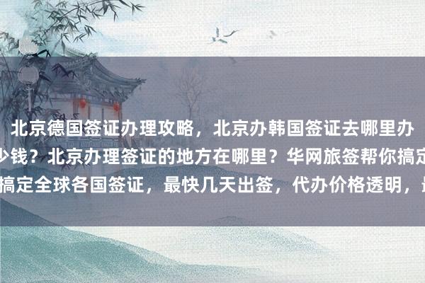 北京德国签证办理攻略，北京办韩国签证去哪里办？出国办理签证需要多少钱？北京办理签证的地方在哪里？华网旅签帮你搞定全球各国签证，最快几天出签，代办价格透明，最厉害的代办机构推荐！