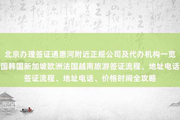 北京办理签证通惠河附近正规公司及代办机构一览，日本美国泰国英国韩国新加坡欧洲法国越南旅游签证流程、地址电话、价格时间全攻略