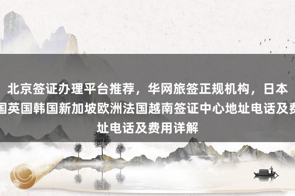 北京签证办理平台推荐，华网旅签正规机构，日本美国泰国英国韩国新加坡欧洲法国越南签证中心地址电话及费用详解