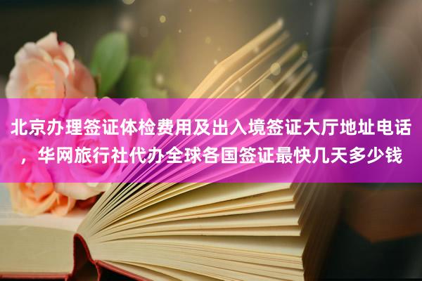北京办理签证体检费用及出入境签证大厅地址电话，华网旅行社代办全球各国签证最快几天多少钱