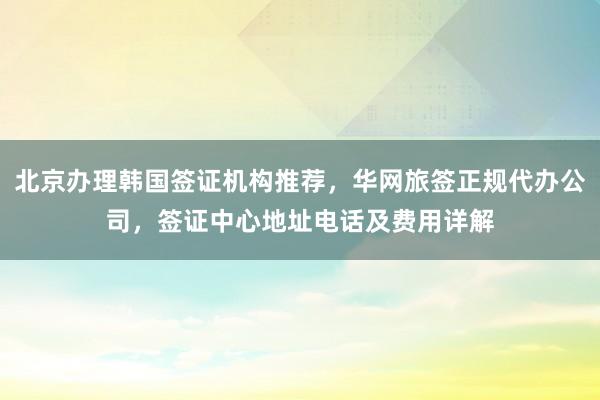 北京办理韩国签证机构推荐，华网旅签正规代办公司，签证中心地址电话及费用详解