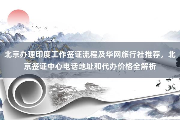 北京办理印度工作签证流程及华网旅行社推荐，北京签证中心电话地址和代办价格全解析