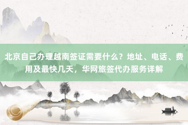 北京自己办理越南签证需要什么？地址、电话、费用及最快几天，华网旅签代办服务详解