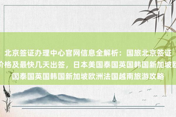 北京签证办理中心官网信息全解析：国旅北京签证中心地址电话、代办价格及最快几天出签，日本美国泰国英国韩国新加坡欧洲法国越南旅游攻略