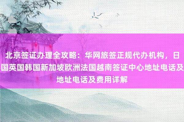 北京签证办理全攻略：华网旅签正规代办机构，日本美国泰国英国韩国新加坡欧洲法国越南签证中心地址电话及费用详解