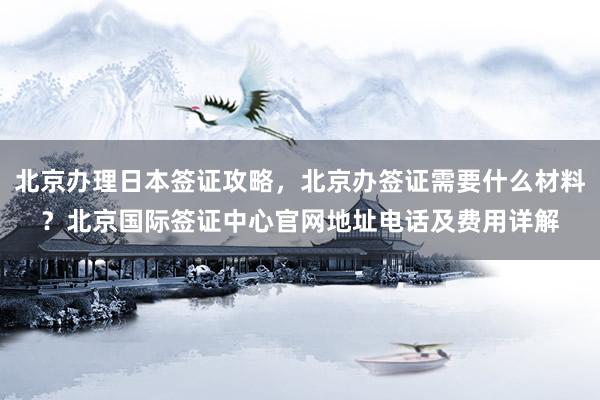 北京办理日本签证攻略，北京办签证需要什么材料？北京国际签证中心官网地址电话及费用详解