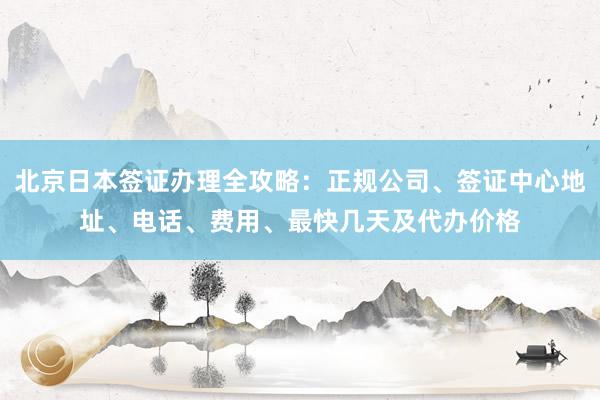 北京日本签证办理全攻略：正规公司、签证中心地址、电话、费用、最快几天及代办价格