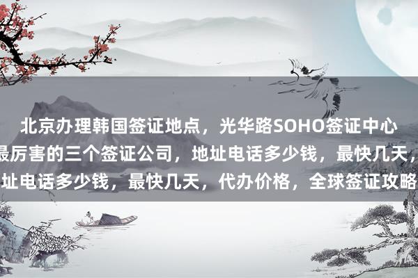 北京办理韩国签证地点，光华路SOHO签证中心，日本签证办理中心，最厉害的三个签证公司，地址电话多少钱，最快几天，代办价格，全球签证攻略
