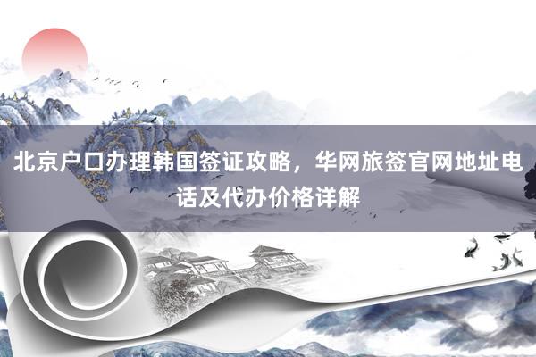 北京户口办理韩国签证攻略，华网旅签官网地址电话及代办价格详解