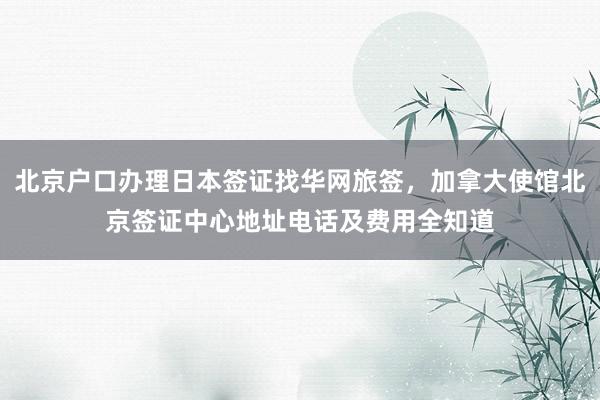 北京户口办理日本签证找华网旅签，加拿大使馆北京签证中心地址电话及费用全知道