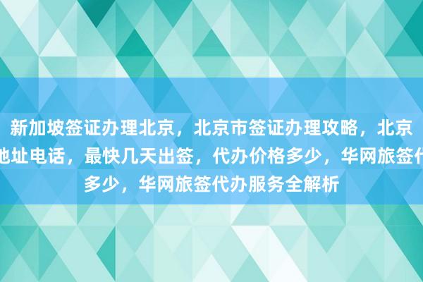 新加坡签证办理北京，北京市签证办理攻略，北京英国签证中心地址电话，最快几天出签，代办价格多少，华网旅签代办服务全解析