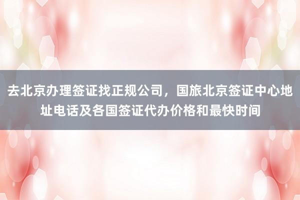 去北京办理签证找正规公司，国旅北京签证中心地址电话及各国签证代办价格和最快时间