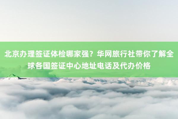 北京办理签证体检哪家强？华网旅行社带你了解全球各国签证中心地址电话及代办价格