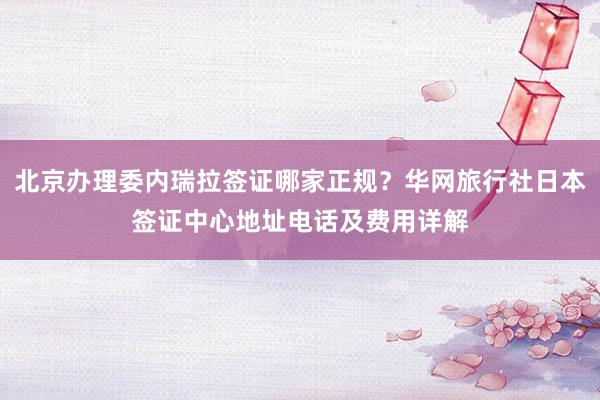 北京办理委内瑞拉签证哪家正规？华网旅行社日本签证中心地址电话及费用详解