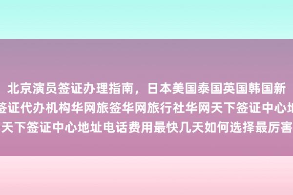 北京演员签证办理指南，日本美国泰国英国韩国新加坡欧洲法国越南旅游签证代办机构华网旅签华网旅行社华网天下签证中心地址电话费用最快几天如何选择最厉害的代办公司