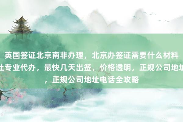 英国签证北京南非办理，北京办签证需要什么材料？华网旅行社专业代办，最快几天出签，价格透明，正规公司地址电话全攻略