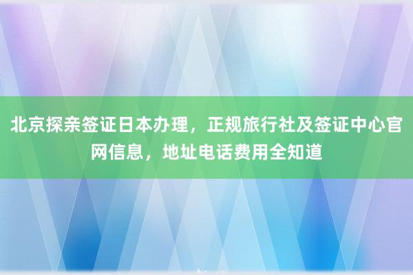 北京探亲签证日本办理，正规旅行社及签证中心官网信息，地址电话费用全知道