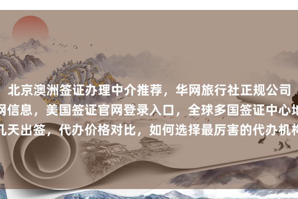 北京澳洲签证办理中介推荐，华网旅行社正规公司，秘鲁驻北京签证处官网信息，美国签证官网登录入口，全球多国签证中心地址电话及费用，最快几天出签，代办价格对比，如何选择最厉害的代办机构，日本、美国、泰国、英国、韩国、新加坡、欧洲、法国、越南等国家旅游签证办理指南