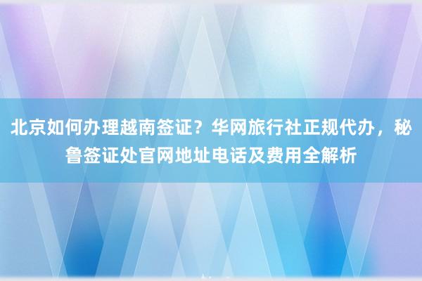 北京如何办理越南签证？华网旅行社正规代办，秘鲁签证处官网地址电话及费用全解析