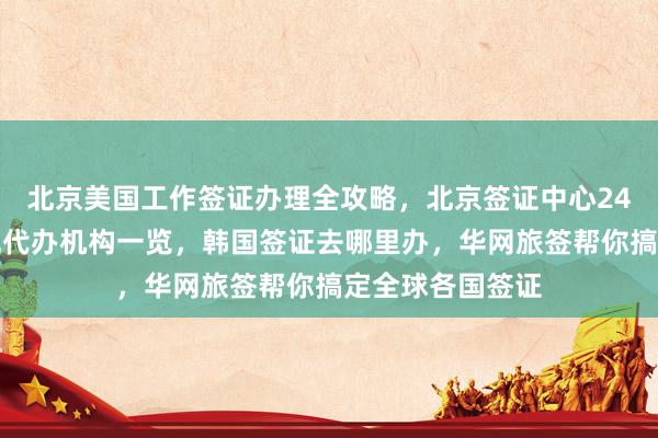 北京美国工作签证办理全攻略，北京签证中心24小时热线，正规代办机构一览，韩国签证去哪里办，华网旅签帮你搞定全球各国签证