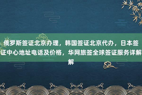 俄罗斯签证北京办理，韩国签证北京代办，日本签证中心地址电话及价格，华网旅签全球签证服务详解