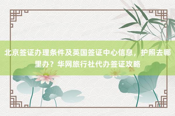 北京签证办理条件及英国签证中心信息，护照去哪里办？华网旅行社代办签证攻略