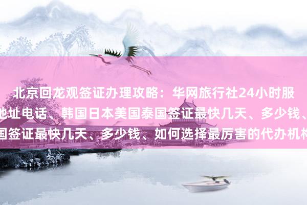 北京回龙观签证办理攻略：华网旅行社24小时服务热线、正规代办公司地址电话、韩国日本美国泰国签证最快几天、多少钱、如何选择最厉害的代办机构