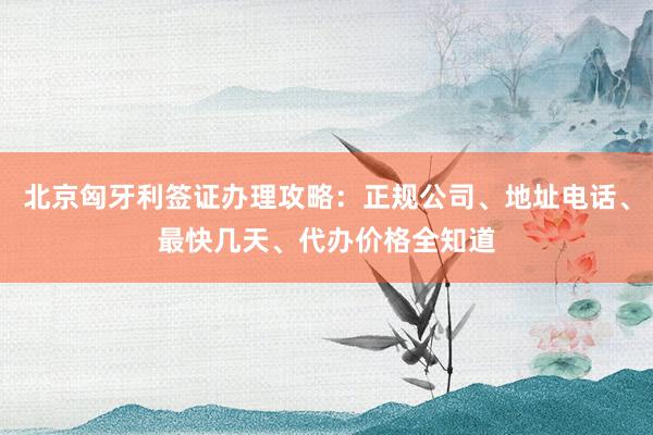 北京匈牙利签证办理攻略：正规公司、地址电话、最快几天、代办价格全知道