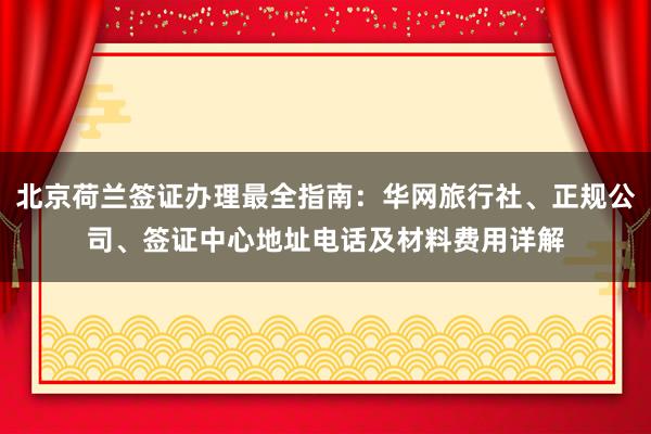 北京荷兰签证办理最全指南：华网旅行社、正规公司、签证中心地址电话及材料费用详解