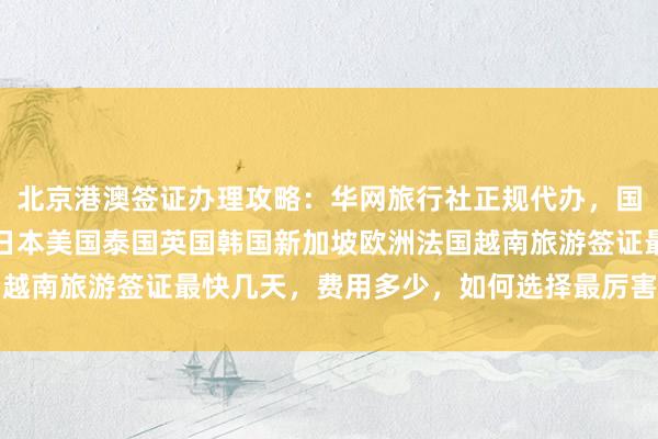 北京港澳签证办理攻略：华网旅行社正规代办，国旅签证中心官网入口，日本美国泰国英国韩国新加坡欧洲法国越南旅游签证最快几天，费用多少，如何选择最厉害的代办公司