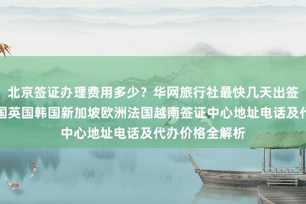 北京签证办理费用多少？华网旅行社最快几天出签，日本美国泰国英国韩国新加坡欧洲法国越南签证中心地址电话及代办价格全解析