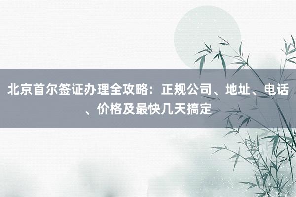北京首尔签证办理全攻略：正规公司、地址、电话、价格及最快几天搞定