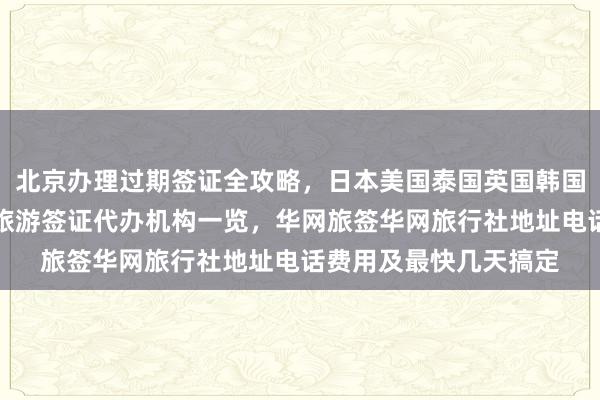北京办理过期签证全攻略，日本美国泰国英国韩国新加坡欧洲法国越南旅游签证代办机构一览，华网旅签华网旅行社地址电话费用及最快几天搞定