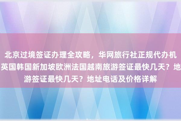 北京过境签证办理全攻略，华网旅行社正规代办机构，日本美国泰国英国韩国新加坡欧洲法国越南旅游签证最快几天？地址电话及价格详解