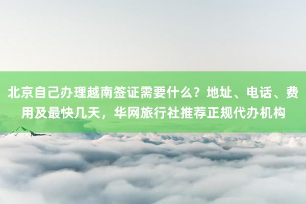 北京自己办理越南签证需要什么？地址、电话、费用及最快几天，华网旅行社推荐正规代办机构
