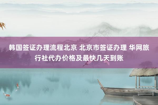 韩国签证办理流程北京 北京市签证办理 华网旅行社代办价格及最快几天到账