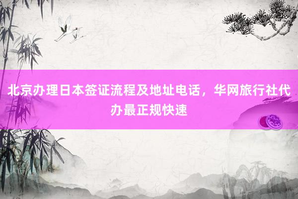 北京办理日本签证流程及地址电话，华网旅行社代办最正规快速