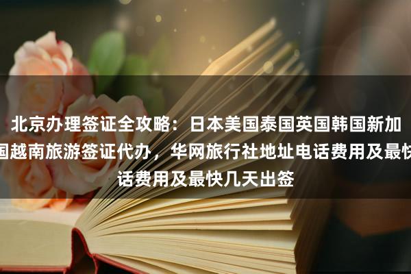 北京办理签证全攻略：日本美国泰国英国韩国新加坡欧洲法国越南旅游签证代办，华网旅行社地址电话费用及最快几天出签