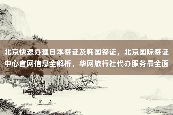 北京快速办理日本签证及韩国签证，北京国际签证中心官网信息全解析，华网旅行社代办服务最全面