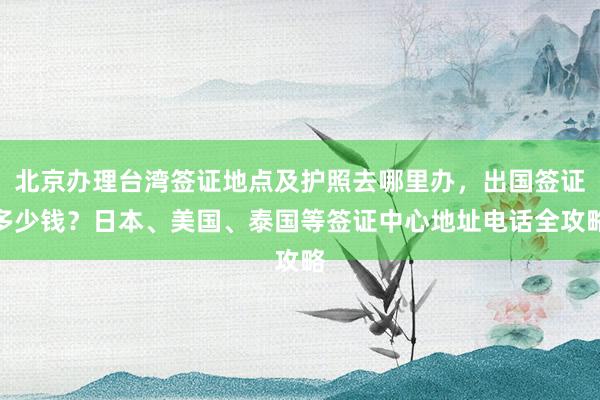 北京办理台湾签证地点及护照去哪里办，出国签证多少钱？日本、美国、泰国等签证中心地址电话全攻略